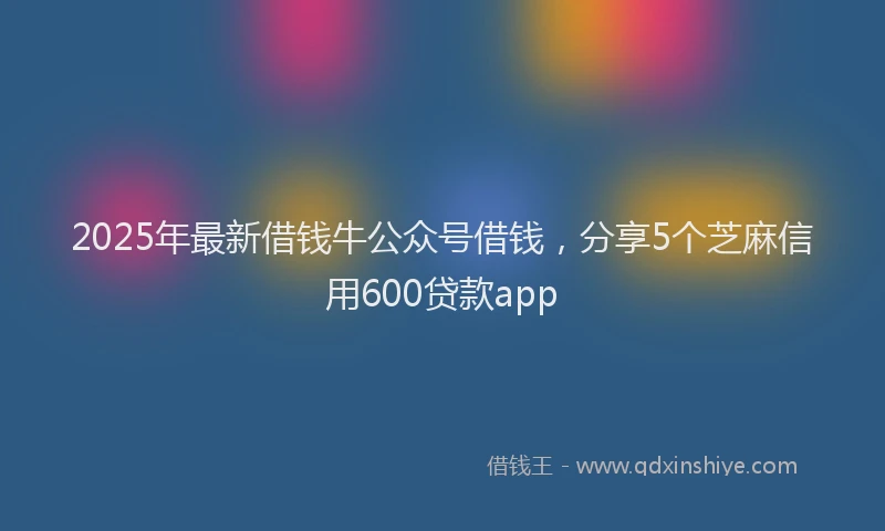 2025年最新借钱牛公众号借钱，分享5个芝麻信用600贷款app