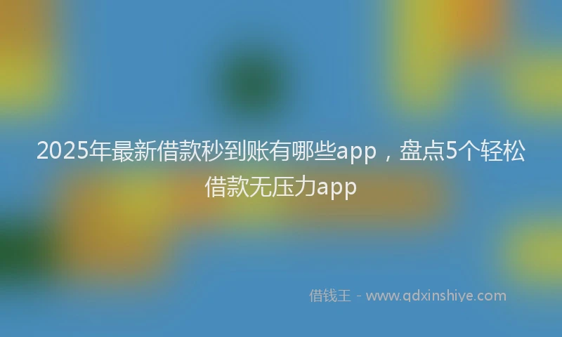 2025年最新借款秒到账有哪些app，盘点5个轻松借款无压力app