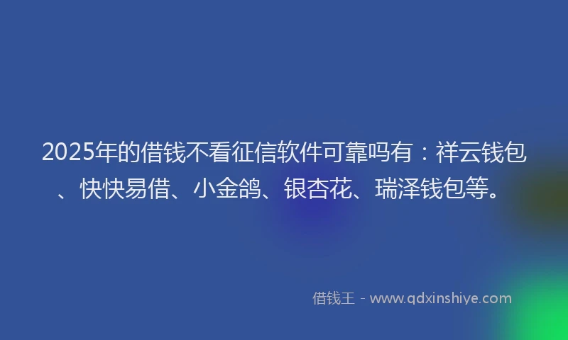 2025年的借钱不看征信软件可靠吗有：祥云钱包、快快易借、小金鸽、银杏花、瑞泽钱包等。