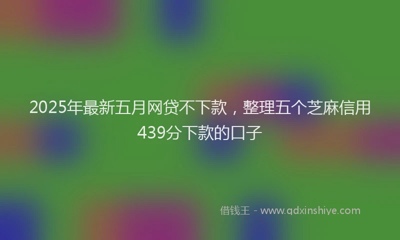2025年最新五月网贷不下款，整理五个芝麻信用439分下款的口子