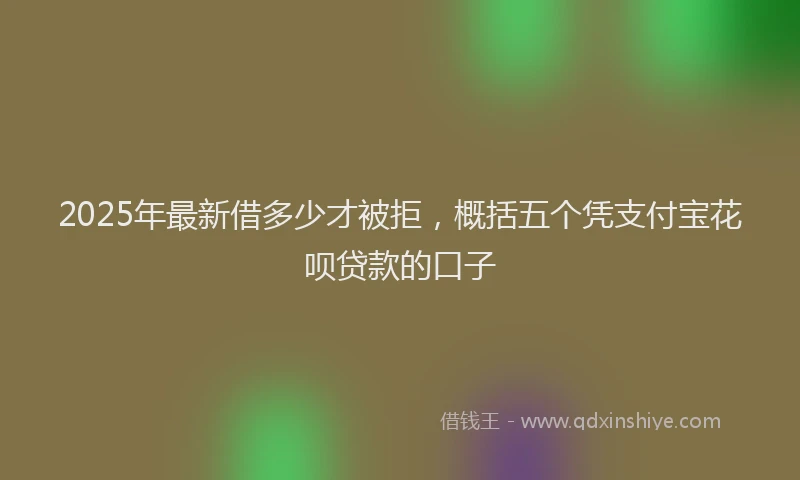 2025年最新借多少才被拒，概括五个凭支付宝花呗贷款的口子