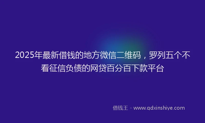 2025年最新借钱的地方微信二维码，罗列五个不看征信负债的网贷百分百下款平台