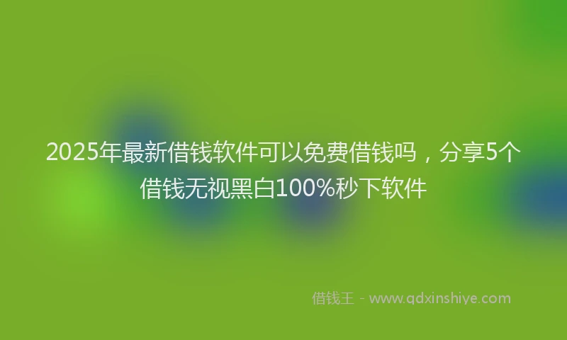 2025年最新借钱软件可以免费借钱吗，分享5个借钱无视黑白100%秒下软件