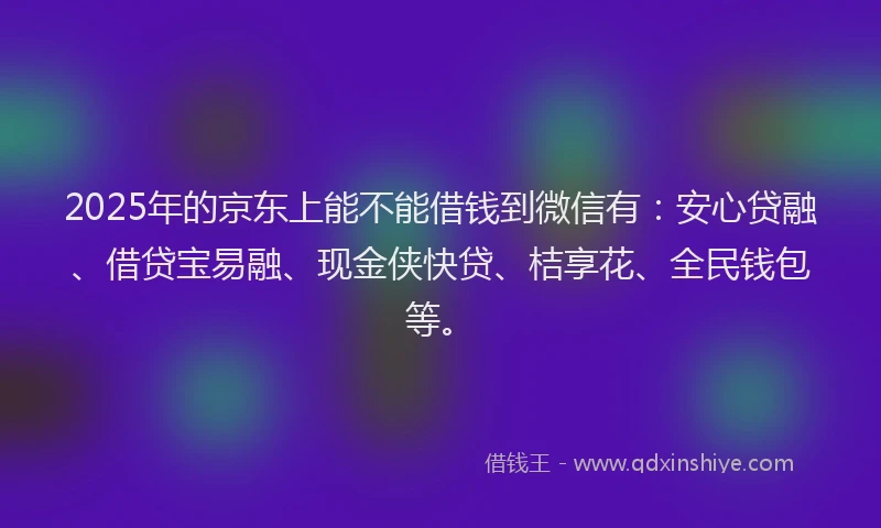 2025年的京东上能不能借钱到微信有：安心贷融、借贷宝易融、现金侠快贷、桔享花、全民钱包等。