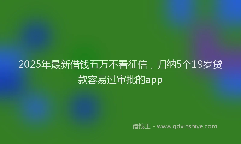 2025年最新借钱五万不看征信，归纳5个19岁贷款容易过审批的app
