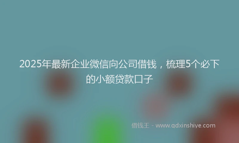 2025年最新企业微信向公司借钱，梳理5个必下的小额贷款口子