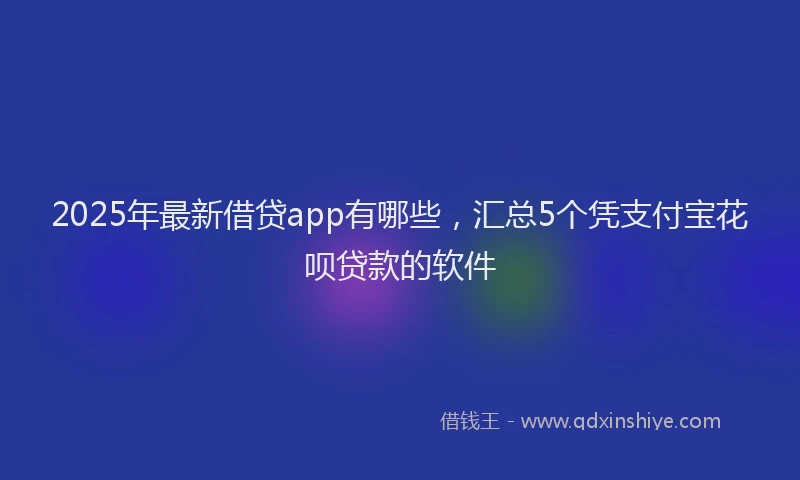 2025年最新借贷app有哪些，汇总5个凭支付宝花呗贷款的软件