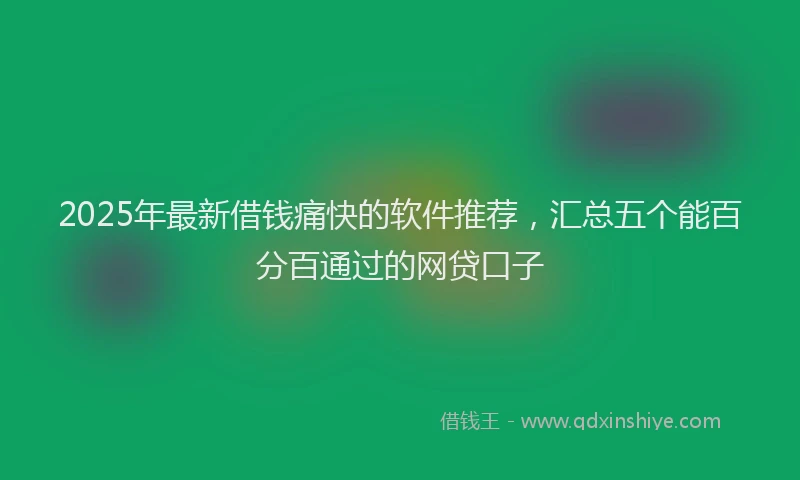 2025年最新借钱痛快的软件推荐，汇总五个能百分百通过的网贷口子