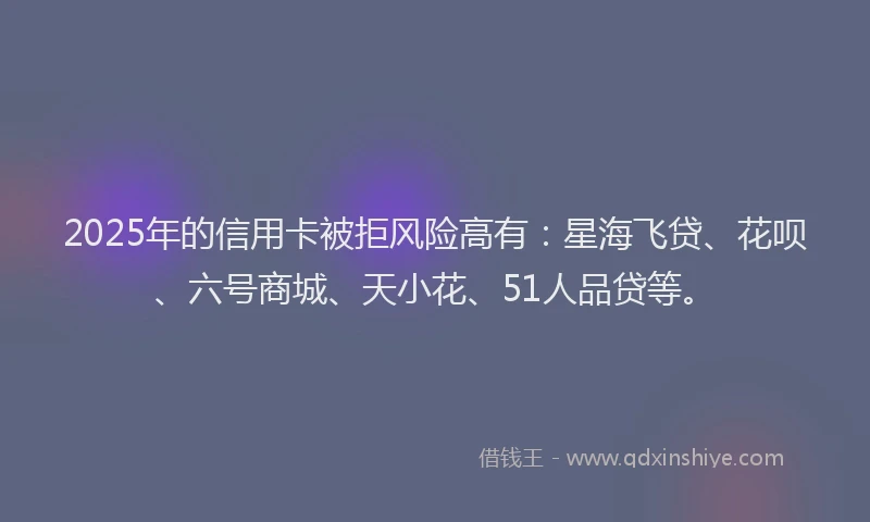 2025年的信用卡被拒风险高有：星海飞贷、花呗、六号商城、天小花、51人品贷等。