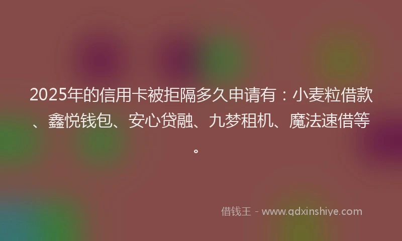 2025年的信用卡被拒隔多久申请有：小麦粒借款、鑫悦钱包、安心贷融、九梦租机、魔法速借等。