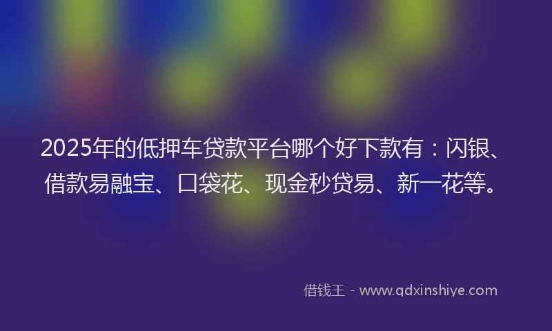 2025年的低押车贷款平台哪个好下款有：闪银、借款易融宝、口袋花、现金秒贷易、新一花等。