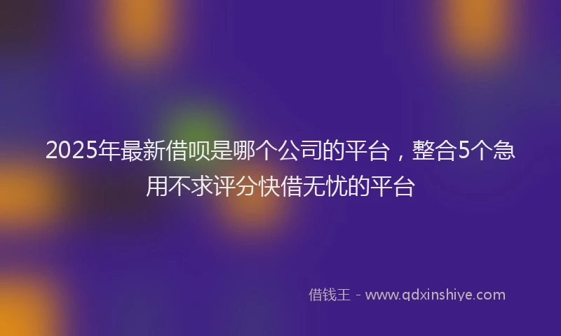 2025年最新借呗是哪个公司的平台，整合5个急用不求评分快借无忧的平台