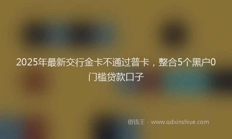 2025年最新交行金卡不通过普卡，整合5个黑户0门槛贷款口子