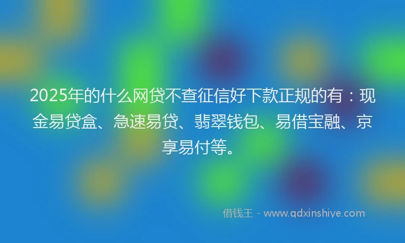 2025年的什么网贷不查征信好下款正规的有：现金易贷盒、急速易贷、翡翠钱包、易借宝融、京享易付等。