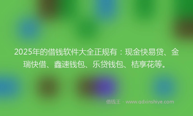 2025年的借钱软件大全正规有：现金快易贷、金瑞快借、鑫速钱包、乐贷钱包、桔享花等。