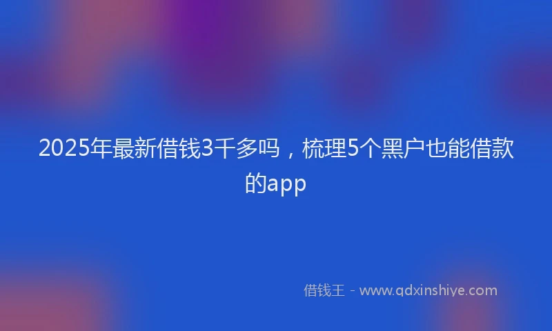 2025年最新借钱3千多吗，梳理5个黑户也能借款的app
