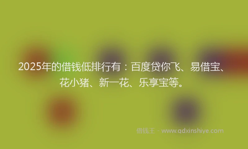 2025年的借钱低排行有：百度贷你飞、易借宝、花小猪、新一花、乐享宝等。