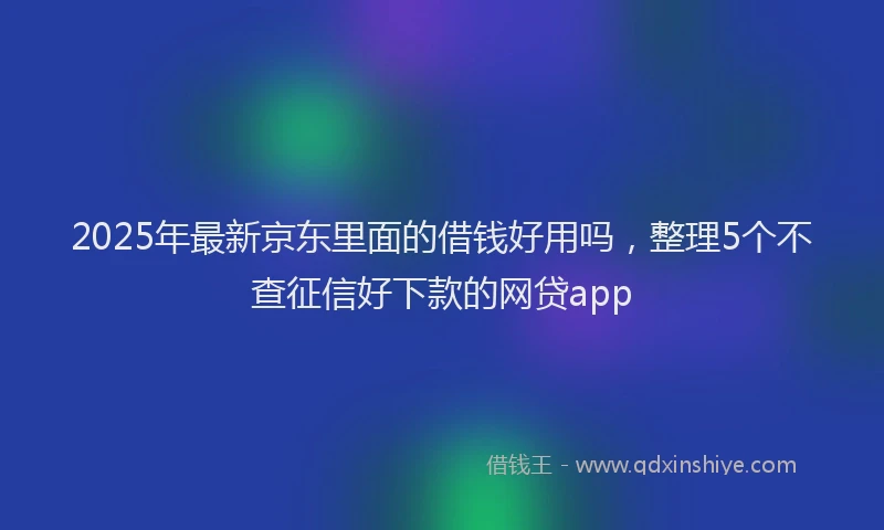 2025年最新京东里面的借钱好用吗，整理5个不查征信好下款的网贷app