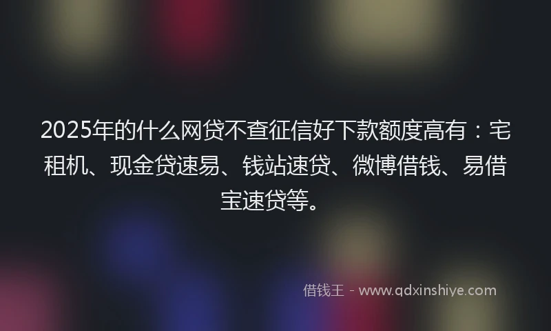 2025年的什么网贷不查征信好下款额度高有：宅租机、现金贷速易、钱站速贷、微博借钱、易借宝速贷等。