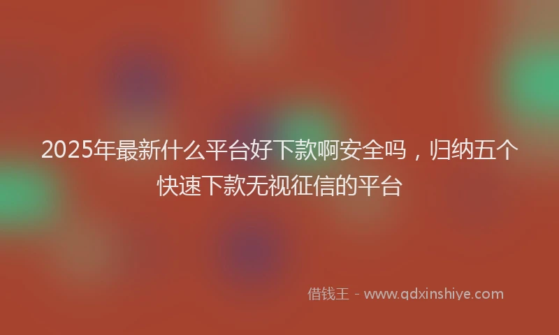 2025年最新什么平台好下款啊安全吗，归纳五个快速下款无视征信的平台