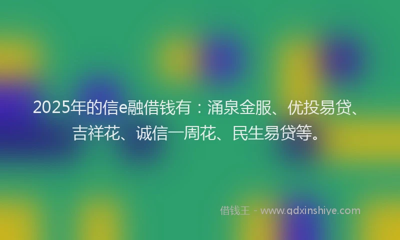 2025年的信e融借钱有：涌泉金服、优投易贷、吉祥花、诚信一周花、民生易贷等。