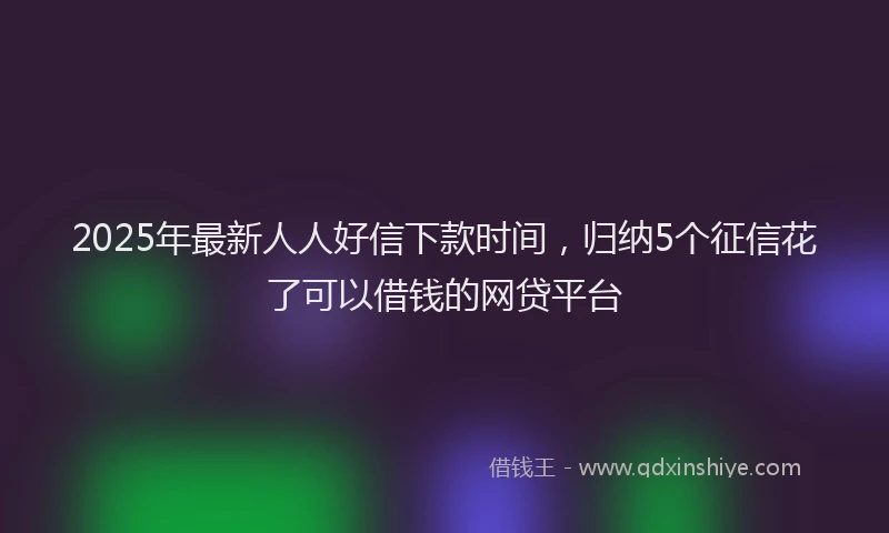 2025年最新人人好信下款时间，归纳5个征信花了可以借钱的网贷平台