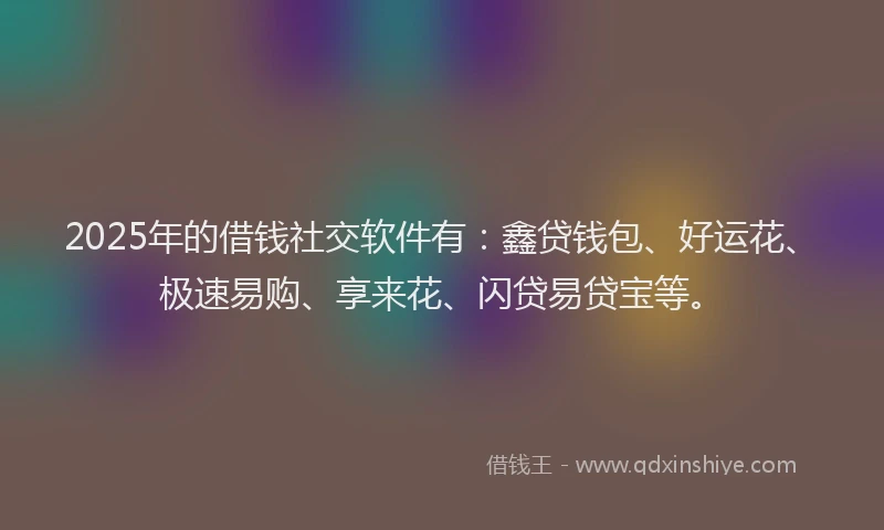 2025年的借钱社交软件有：鑫贷钱包、好运花、极速易购、享来花、闪贷易贷宝等。