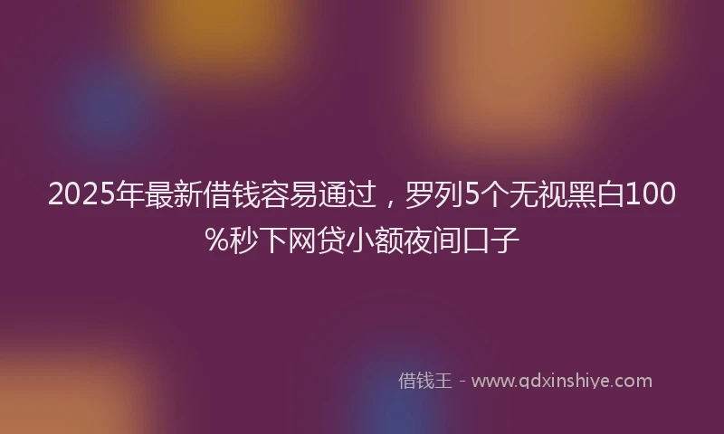 2025年最新借钱容易通过，罗列5个无视黑白100%秒下网贷小额夜间口子
