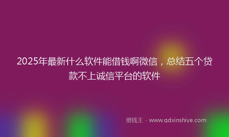 2025年最新什么软件能借钱啊微信，总结五个贷款不上诚信平台的软件