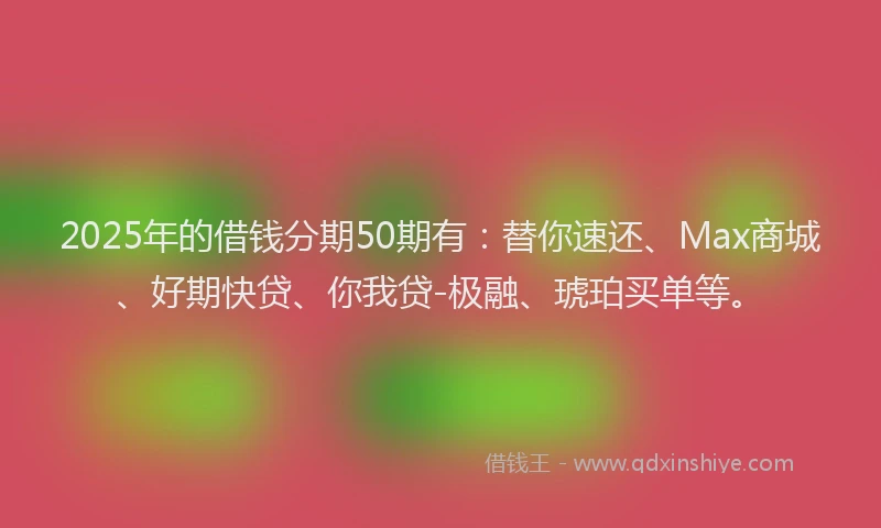 2025年的借钱分期50期有：替你速还、Max商城、好期快贷、你我贷-极融、琥珀买单等。
