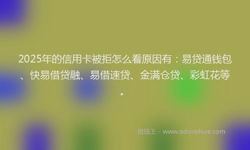 2025年的信用卡被拒怎么看原因有：易贷通钱包、快易借贷融、易借速贷、金满仓贷、彩虹花等。