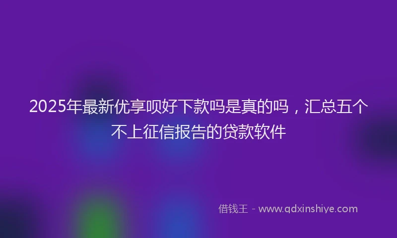 2025年最新优享呗好下款吗是真的吗，汇总五个不上征信报告的贷款软件