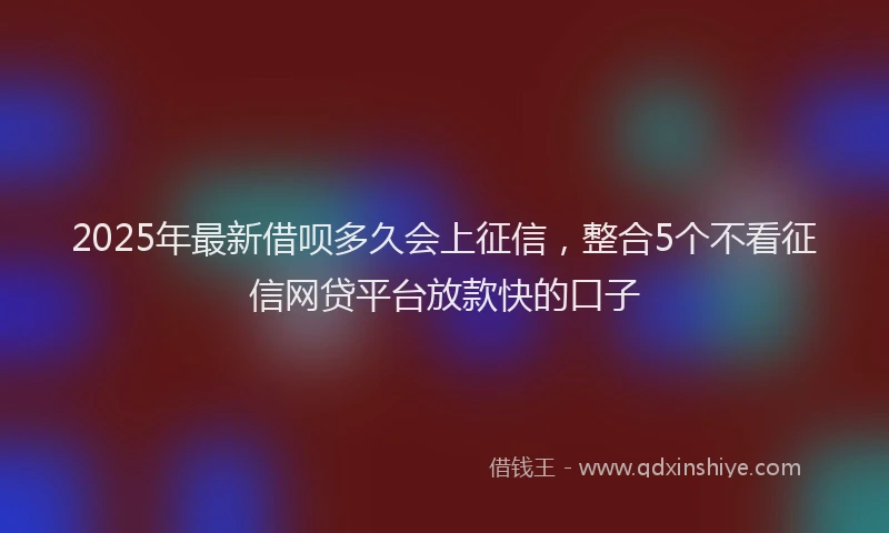 2025年最新借呗多久会上征信，整合5个不看征信网贷平台放款快的口子