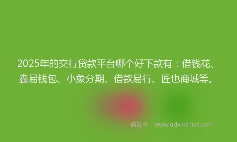 2025年的交行贷款平台哪个好下款有：借钱花、鑫易钱包、小象分期、借款易行、匠也商城等。