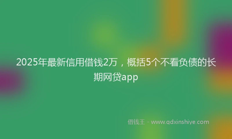 2025年最新信用借钱2万，概括5个不看负债的长期网贷app