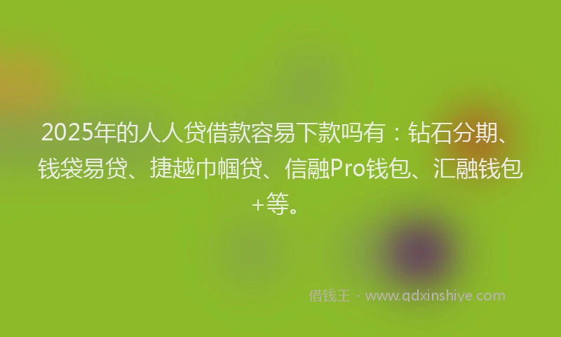 2025年的人人贷借款容易下款吗有：钻石分期、钱袋易贷、捷越巾帼贷、信融Pro钱包、汇融钱包+等。