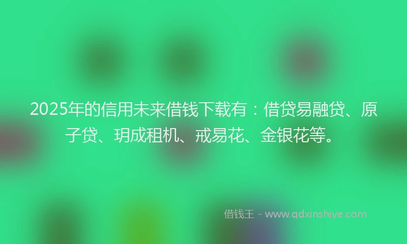 2025年的信用未来借钱下载有：借贷易融贷、原子贷、玥成租机、戒易花、金银花等。