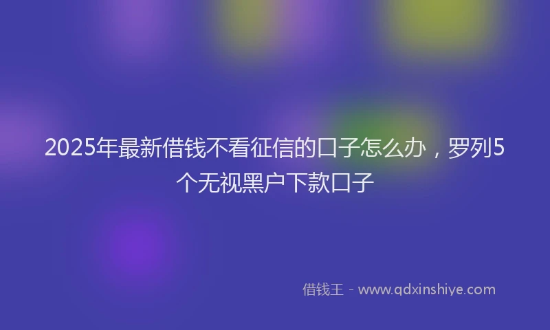 2025年最新借钱不看征信的口子怎么办，罗列5个无视黑户下款口子