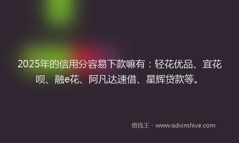 2025年的信用分容易下款嘛有：轻花优品、宜花呗、融e花、阿凡达速借、星辉贷款等。