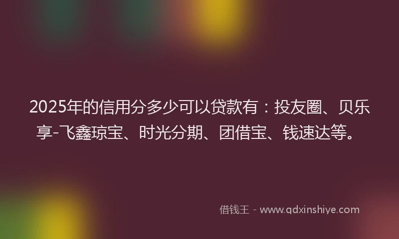 2025年的信用分多少可以贷款有：投友圈、贝乐享-飞鑫琼宝、时光分期、团借宝、钱速达等。