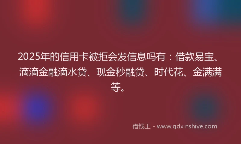 2025年的信用卡被拒会发信息吗有：借款易宝、滴滴金融滴水贷、现金秒融贷、时代花、金满满等。