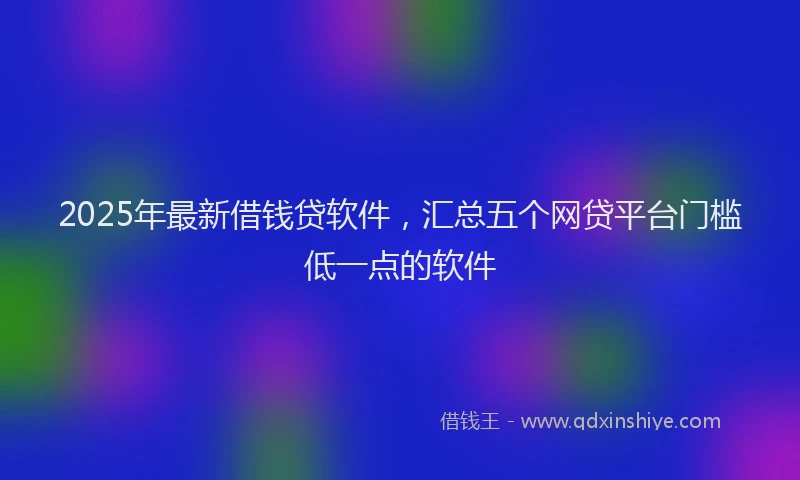 2025年最新借钱贷软件，汇总五个网贷平台门槛低一点的软件