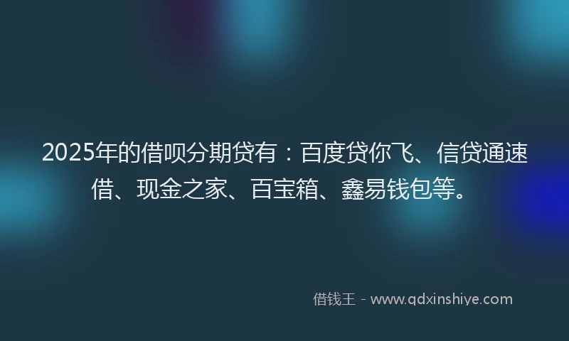 2025年的借呗分期贷有：百度贷你飞、信贷通速借、现金之家、百宝箱、鑫易钱包等。