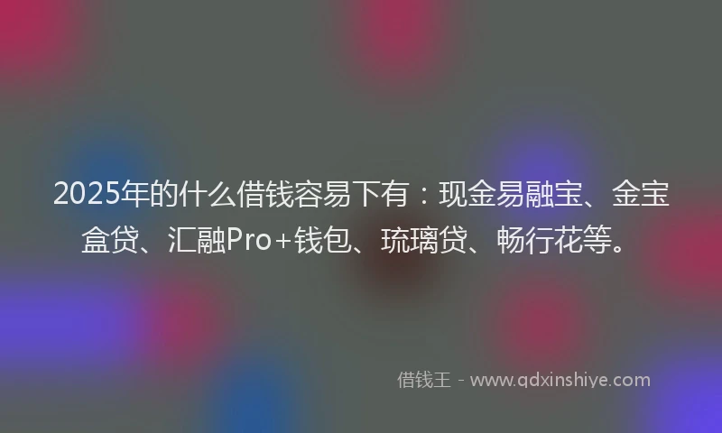 2025年的什么借钱容易下有：现金易融宝、金宝盒贷、汇融Pro+钱包、琉璃贷、畅行花等。