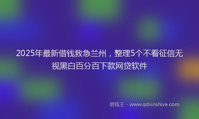 2025年最新借钱救急兰州，整理5个不看征信无视黑白百分百下款网贷软件