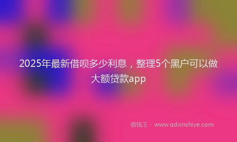 2025年最新借呗多少利息，整理5个黑户可以做大额贷款app