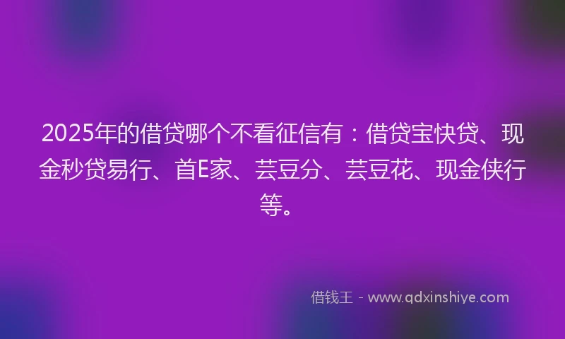 2025年的借贷哪个不看征信有：借贷宝快贷、现金秒贷易行、首E家、芸豆分、芸豆花、现金侠行等。