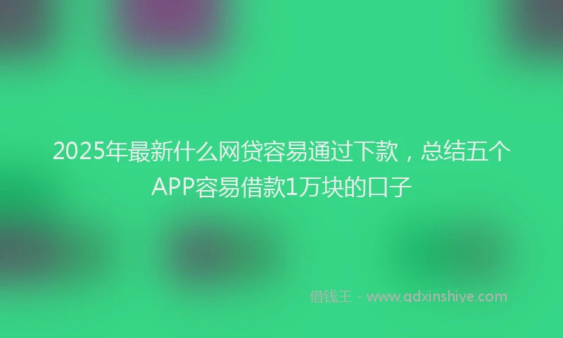 2025年最新什么网贷容易通过下款，总结五个APP容易借款1万块的口子