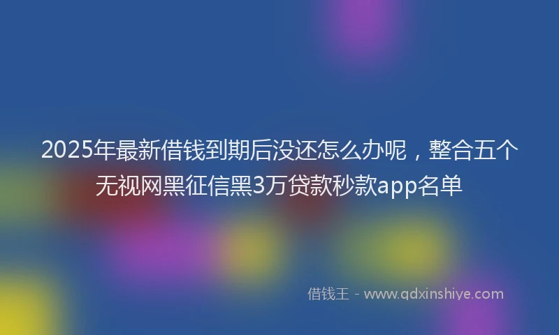 2025年最新借钱到期后没还怎么办呢，整合五个无视网黑征信黑3万贷款秒款app名单