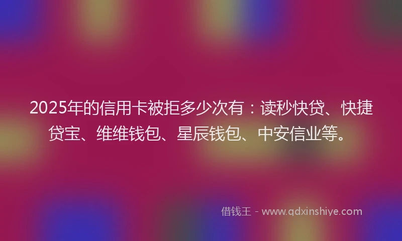 2025年的信用卡被拒多少次有：读秒快贷、快捷贷宝、维维钱包、星辰钱包、中安信业等。